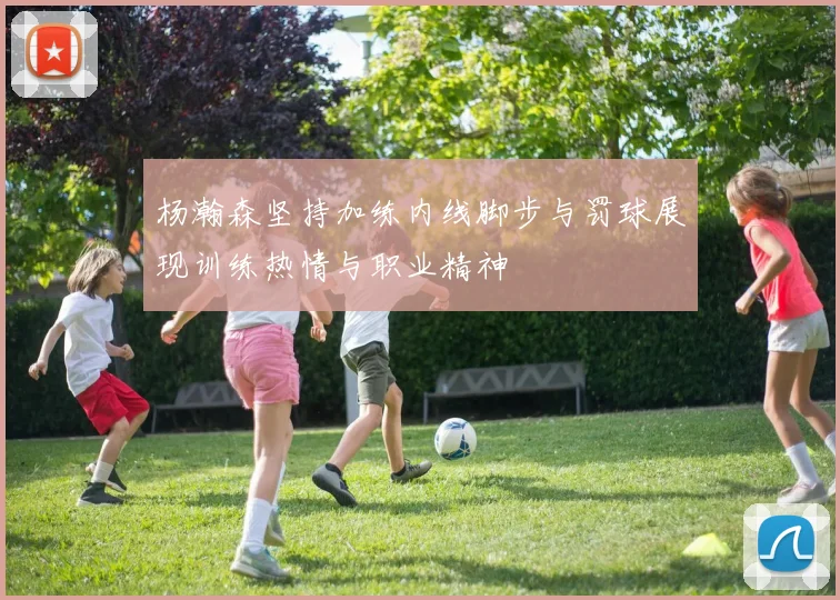 杨瀚森坚持加练内线脚步与罚球展现训练热情与职业精神