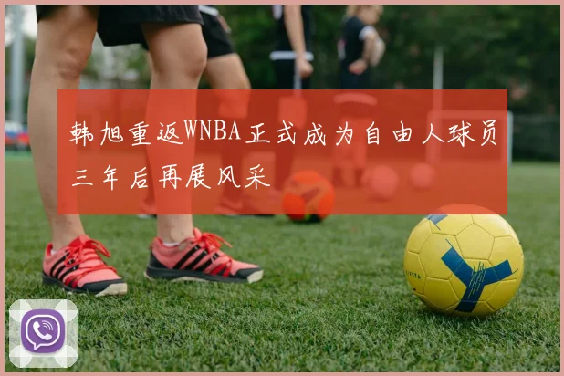 韩旭重返WNBA正式成为自由人球员三年后再展风采