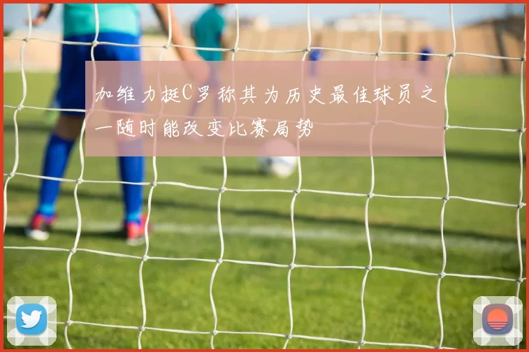 加维力挺C罗称其为历史最佳球员之一随时能改变比赛局势