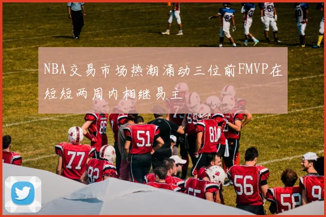 NBA交易市场热潮涌动三位前FMVP在短短两周内相继易主