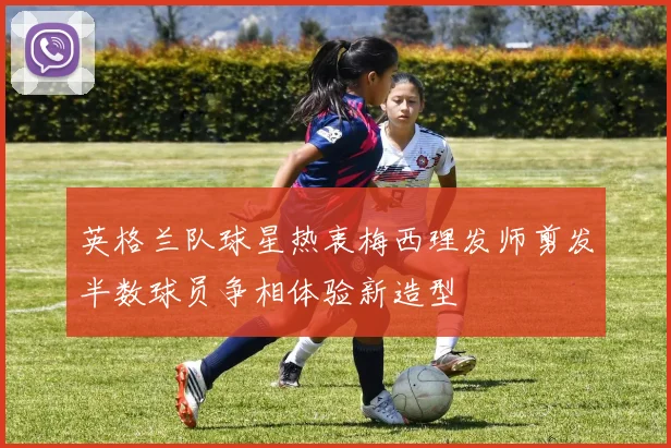 英格兰队球星热衷梅西理发师剪发半数球员争相体验新造型
