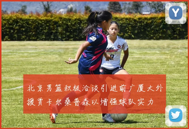 北京男篮积极洽谈引进前广厦大外援贾卡尔桑普森以增强球队实力