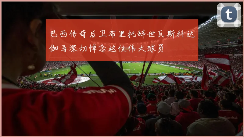 巴西传奇后卫布里托辞世瓦斯科达伽马深切悼念这位伟大球员
