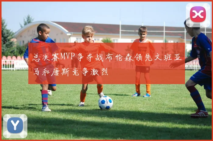 总决赛MVP争夺战布伦森领先文班亚马和唐斯竞争激烈