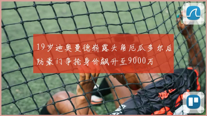 19岁迪奥曼德崭露头角厄瓜多尔后防豪门争抢身价飙升至9000万
