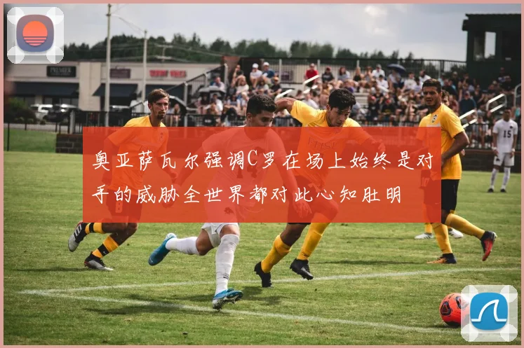 奥亚萨瓦尔强调C罗在场上始终是对手的威胁全世界都对此心知肚明