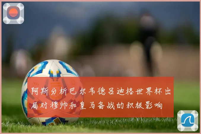 阿斯分析巴尔韦德吕迪格世界杯出局对穆帅和皇马备战的积极影响