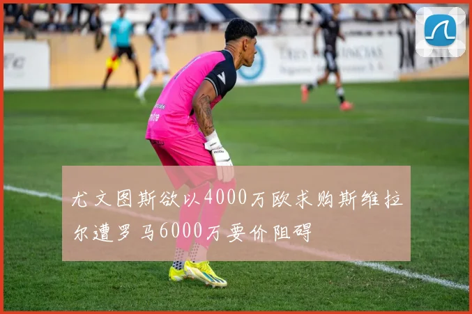 尤文图斯欲以4000万欧求购斯维拉尔遭罗马6000万要价阻碍