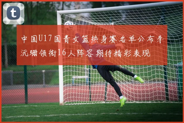 中国U17国青女篮热身赛名单公布李沅珊领衔16人阵容期待精彩表现