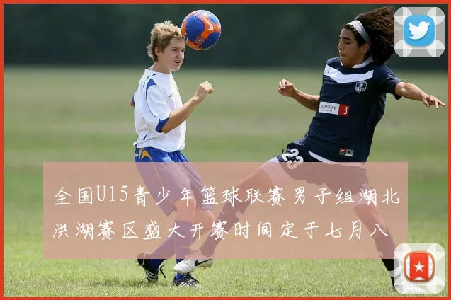 全国U15青少年篮球联赛男子组湖北洪湖赛区盛大开赛时间定于七月八日至十三日