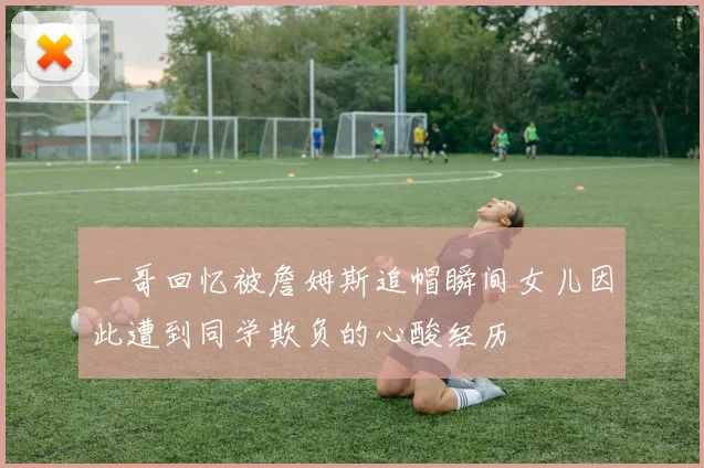 一哥回忆被詹姆斯追帽瞬间女儿因此遭到同学欺负的心酸经历