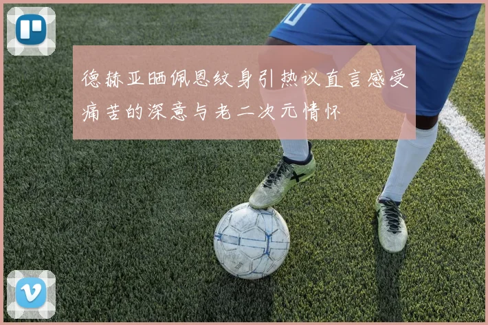 德赫亚晒佩恩纹身引热议直言感受痛苦的深意与老二次元情怀