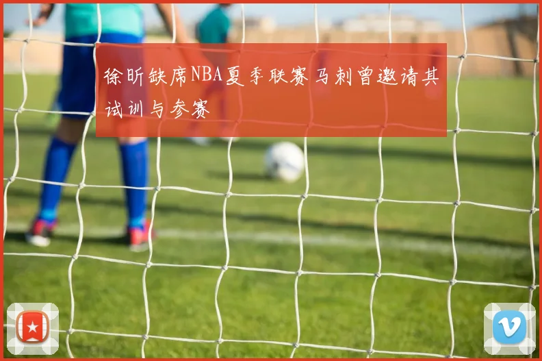 徐昕缺席NBA夏季联赛马刺曾邀请其试训与参赛