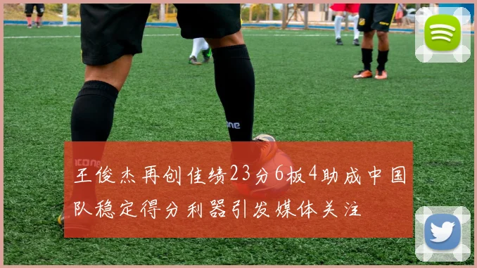 王俊杰再创佳绩23分6板4助成中国队稳定得分利器引发媒体关注