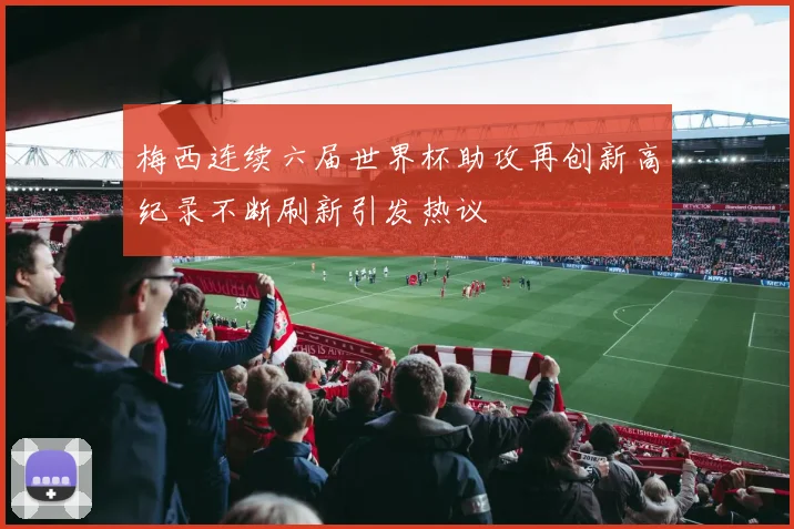 梅西连续六届世界杯助攻再创新高纪录不断刷新引发热议