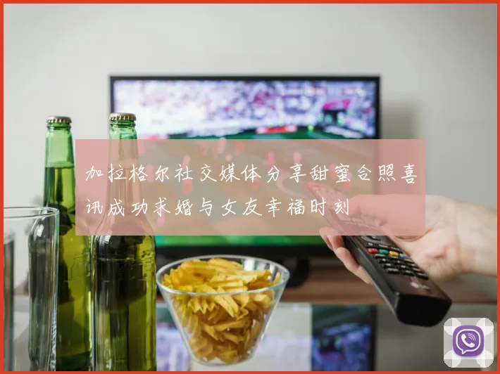 加拉格尔社交媒体分享甜蜜合照喜讯成功求婚与女友幸福时刻
