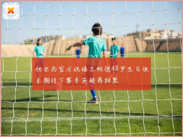 切尔西官方祝福兰帕德48岁生日快乐期待下赛季英超再相聚