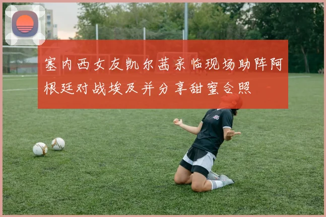 塞内西女友凯尔茜亲临现场助阵阿根廷对战埃及并分享甜蜜合照