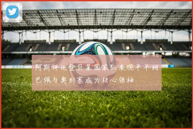 阿斯评论登贝莱国家队表现平平姆巴佩与奥利塞成为核心领袖