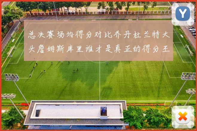 总决赛场均得分对比乔丹杜兰特大头詹姆斯库里谁才是真正的得分王
